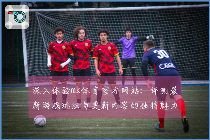 深入体验mk体育官方网站：评测最新游戏玩法与更新内容的独特魅力