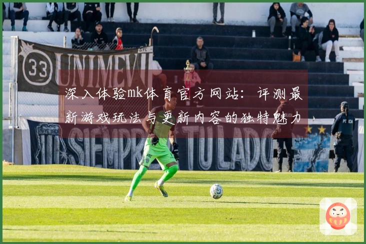 深入体验mk体育官方网站：评测最新游戏玩法与更新内容的独特魅力