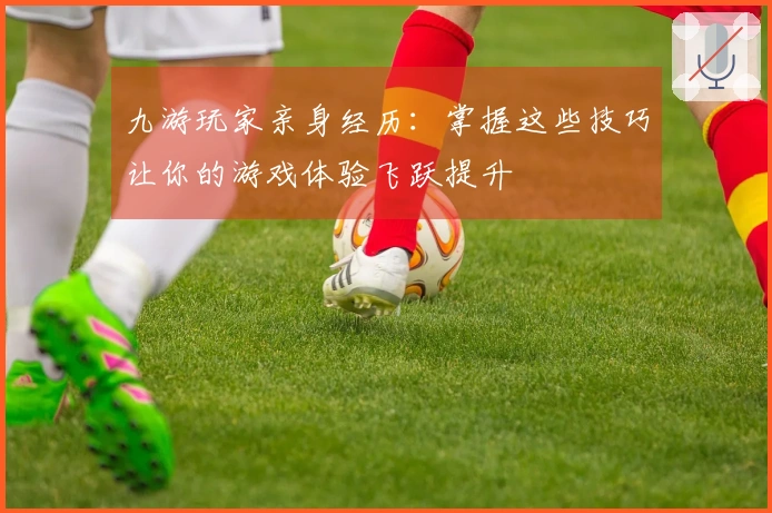 九游玩家亲身经历:掌握这些技巧让你的游戏体验飞跃提升