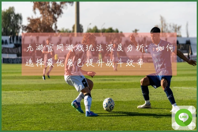 九游官网游戏玩法深度分析：如何选择最优角色提升战斗效率