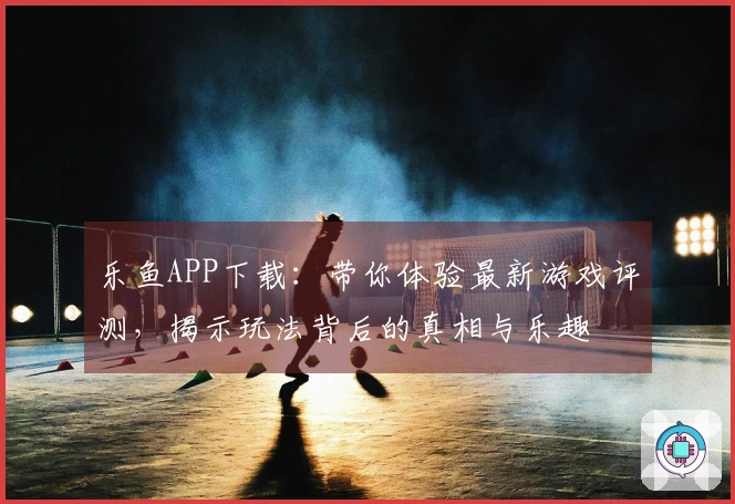 乐鱼APP下载：带你体验最新游戏评测，揭示玩法背后的真相与乐趣
