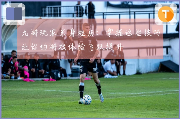 九游玩家亲身经历：掌握这些技巧让你的游戏体验飞跃提升