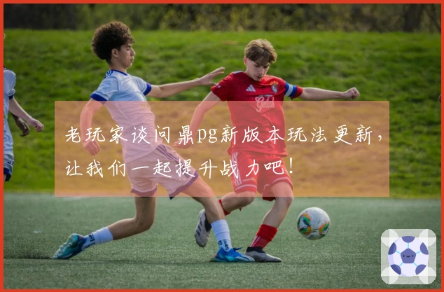 老玩家谈问鼎pg新版本玩法更新，让我们一起提升战力吧！