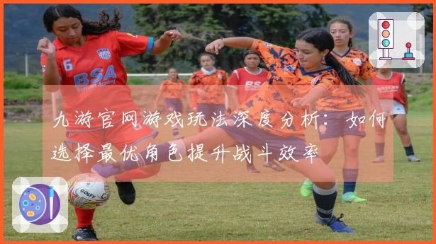 九游官网游戏玩法深度分析：如何选择最优角色提升战斗效率